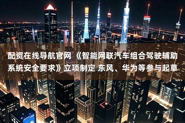 配资在线导航官网 《智能网联汽车组合驾驶辅助系统安全要求》立项制定 东风、华为等参与起草