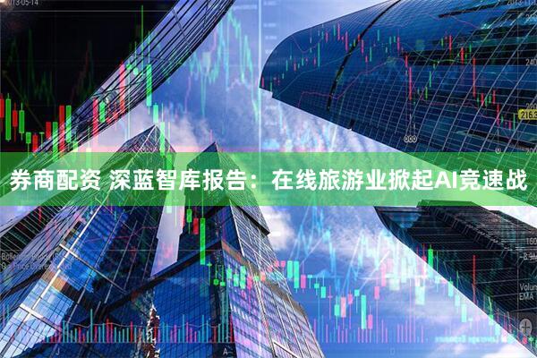 券商配资 深蓝智库报告：在线旅游业掀起AI竞速战