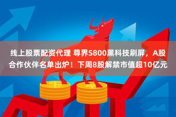 线上股票配资代理 尊界S800黑科技刷屏,A股合作伙伴名单出炉!下周8股解禁市值超10亿元