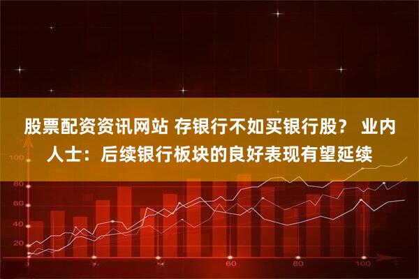 股票配资资讯网站 存银行不如买银行股? 业内人士:后续银行板块的良好表现有望延续