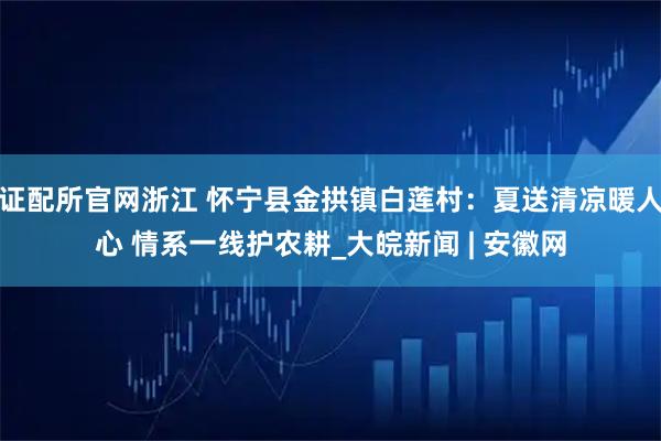 证配所官网浙江 怀宁县金拱镇白莲村：夏送清凉暖人心 情系一线护农耕_大皖新闻 | 安徽网