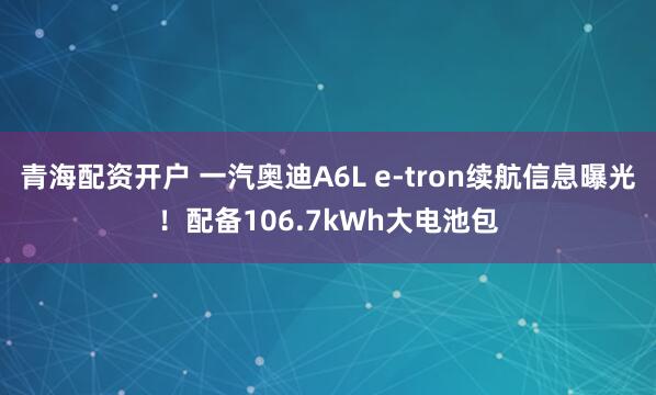 青海配资开户 一汽奥迪A6L e-tron续航信息曝光!配备106.7kWh大电池包