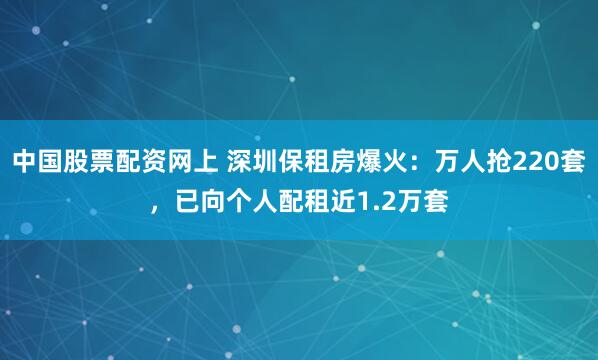 中国股票配资网上 深圳保租房爆火：万人抢220套，已向个人配租近1.2万套