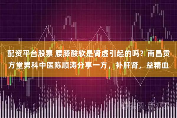 配资平台股票 腰膝酸软是肾虚引起的吗？南昌贡方堂男科中医陈顺涛分享一方，补肝肾，益精血