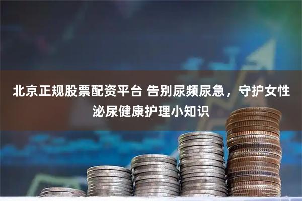 北京正规股票配资平台 告别尿频尿急，守护女性泌尿健康护理小知识