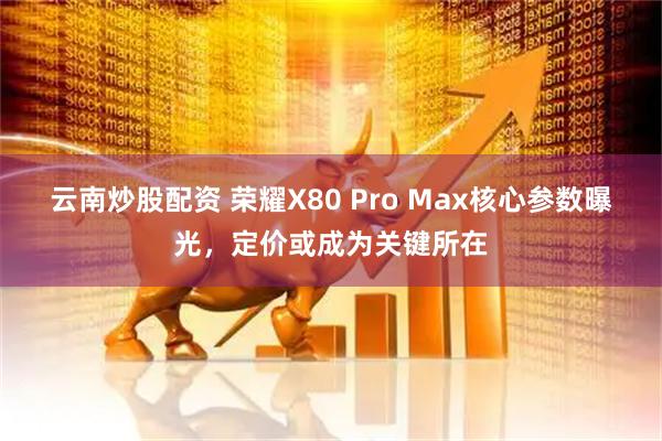 云南炒股配资 荣耀X80 Pro Max核心参数曝光，定价或成为关键所在