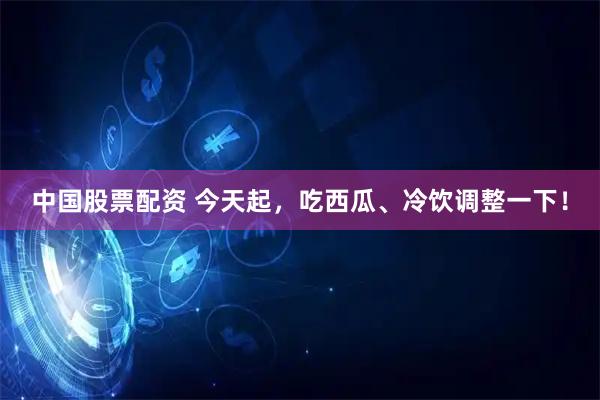中国股票配资 今天起,吃西瓜、冷饮调整一下!