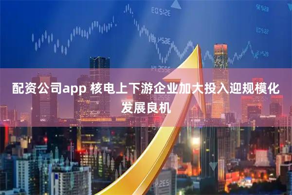 配资公司app 核电上下游企业加大投入迎规模化发展良机