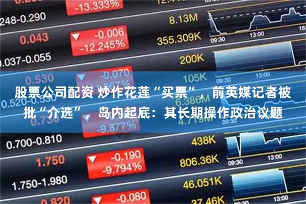 股票公司配资 炒作花莲“买票”，前英媒记者被批“介选”，岛内起底：其长期操作政治议题