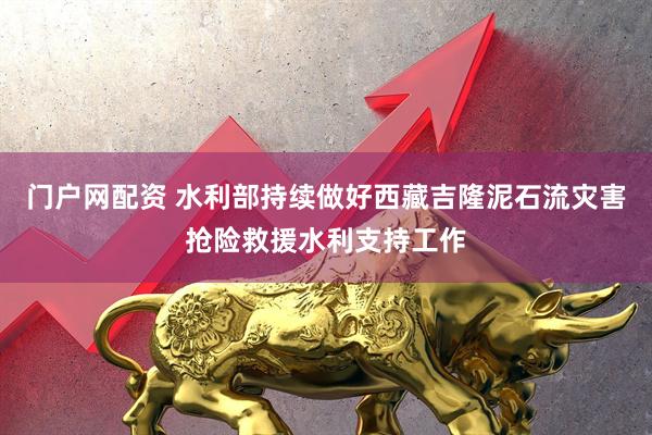 门户网配资 水利部持续做好西藏吉隆泥石流灾害抢险救援水利支持工作