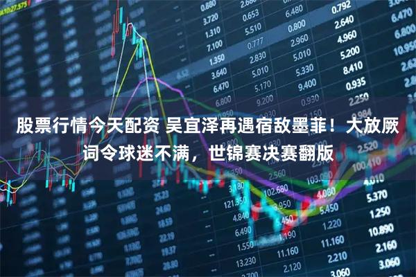 股票行情今天配资 吴宜泽再遇宿敌墨菲！大放厥词令球迷不满，世锦赛决赛翻版